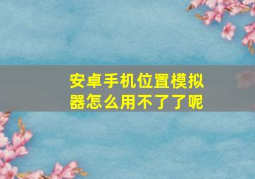 安卓手机位置模拟器怎么用不了了呢