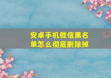 安卓手机微信黑名单怎么彻底删除掉