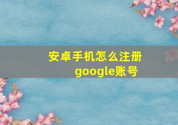 安卓手机怎么注册google账号