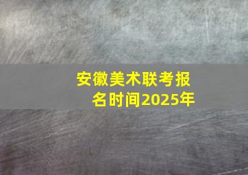 安徽美术联考报名时间2025年