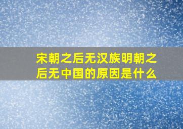 宋朝之后无汉族明朝之后无中国的原因是什么