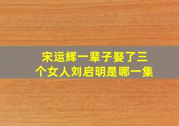 宋运辉一辈子娶了三个女人刘启明是哪一集