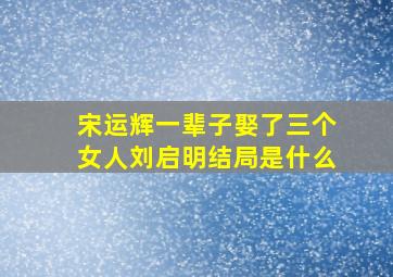 宋运辉一辈子娶了三个女人刘启明结局是什么