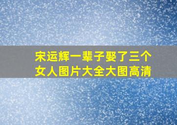 宋运辉一辈子娶了三个女人图片大全大图高清