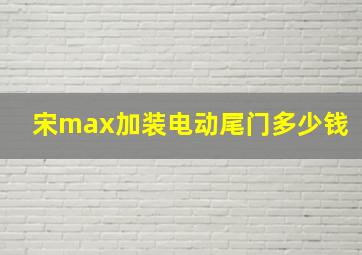 宋max加装电动尾门多少钱