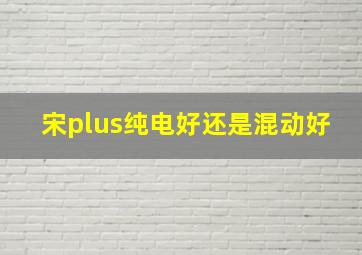 宋plus纯电好还是混动好