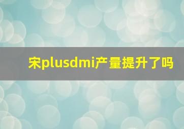 宋plusdmi产量提升了吗