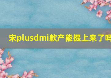 宋plusdmi款产能提上来了吗