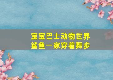 宝宝巴士动物世界鲨鱼一家穿着舞步