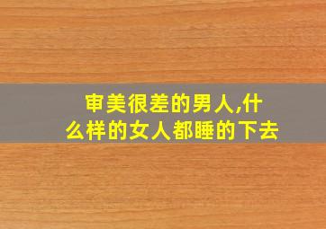 审美很差的男人,什么样的女人都睡的下去