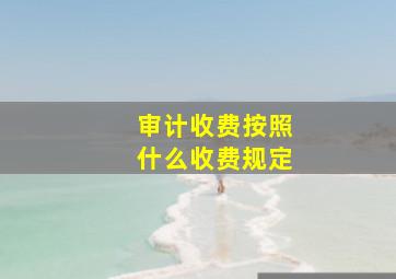 审计收费按照什么收费规定