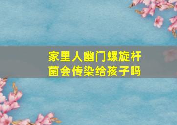 家里人幽门螺旋杆菌会传染给孩子吗