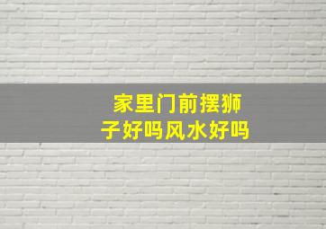 家里门前摆狮子好吗风水好吗