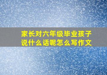 家长对六年级毕业孩子说什么话呢怎么写作文