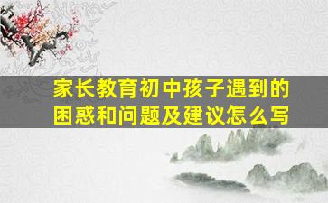 家长教育初中孩子遇到的困惑和问题及建议怎么写