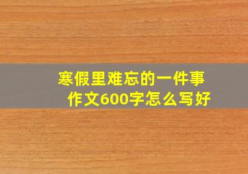 寒假里难忘的一件事作文600字怎么写好