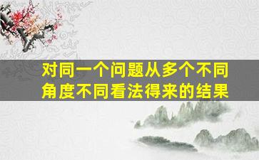 对同一个问题从多个不同角度不同看法得来的结果