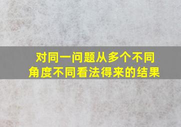 对同一问题从多个不同角度不同看法得来的结果