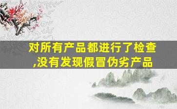 对所有产品都进行了检查,没有发现假冒伪劣产品