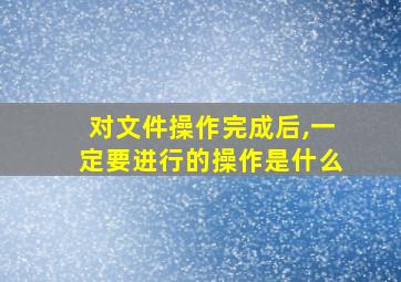 对文件操作完成后,一定要进行的操作是什么