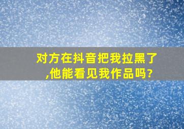 对方在抖音把我拉黑了,他能看见我作品吗?