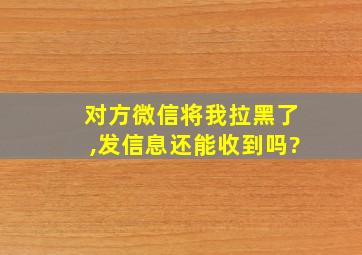 对方微信将我拉黑了,发信息还能收到吗?