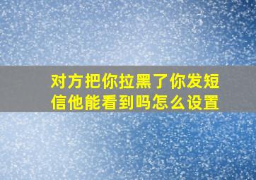 对方把你拉黑了你发短信他能看到吗怎么设置