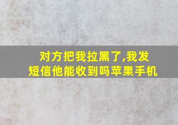 对方把我拉黑了,我发短信他能收到吗苹果手机