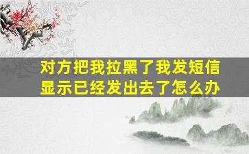 对方把我拉黑了我发短信显示已经发出去了怎么办