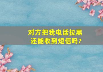 对方把我电话拉黑还能收到短信吗?