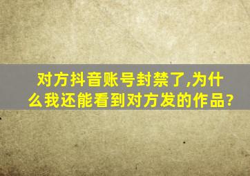 对方抖音账号封禁了,为什么我还能看到对方发的作品?