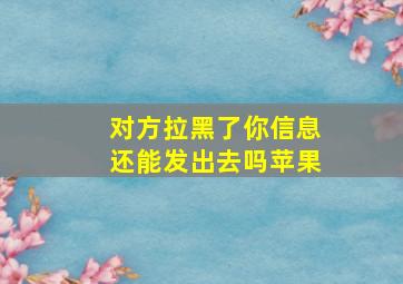 对方拉黑了你信息还能发出去吗苹果