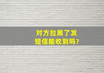 对方拉黑了发短信能收到吗?