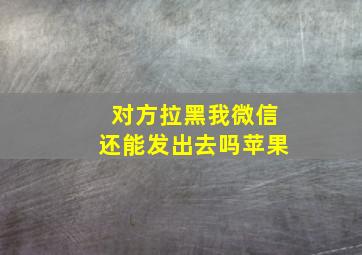 对方拉黑我微信还能发出去吗苹果