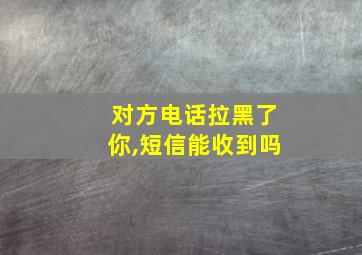 对方电话拉黑了你,短信能收到吗