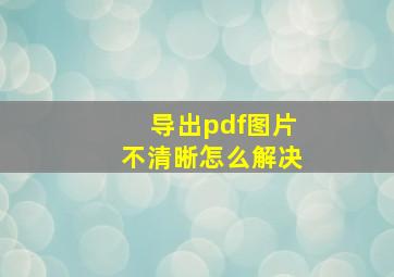 导出pdf图片不清晰怎么解决