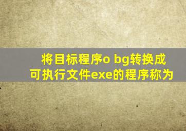 将目标程序o bg转换成可执行文件exe的程序称为