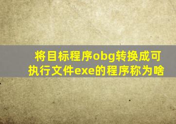 将目标程序obg转换成可执行文件exe的程序称为啥