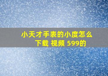 小天才手表的小度怎么下载 视频 599的