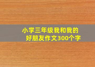 小学三年级我和我的好朋友作文300个字