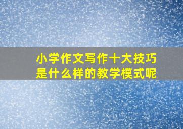 小学作文写作十大技巧是什么样的教学模式呢