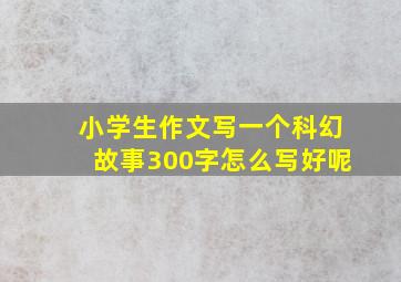 小学生作文写一个科幻故事300字怎么写好呢