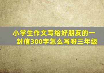 小学生作文写给好朋友的一封信300字怎么写呀三年级