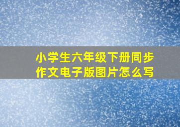 小学生六年级下册同步作文电子版图片怎么写