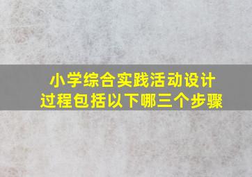 小学综合实践活动设计过程包括以下哪三个步骤