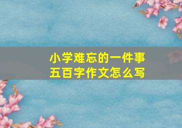 小学难忘的一件事五百字作文怎么写