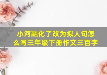 小河融化了改为拟人句怎么写三年级下册作文三百字