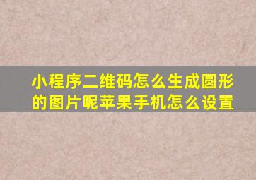 小程序二维码怎么生成圆形的图片呢苹果手机怎么设置