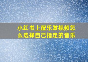 小红书上配乐发视频怎么选择自己指定的音乐