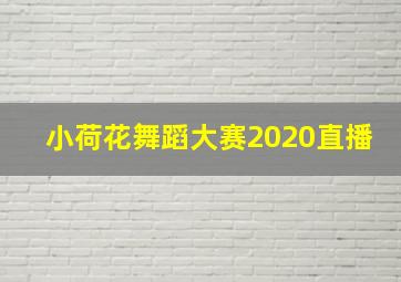 小荷花舞蹈大赛2020直播